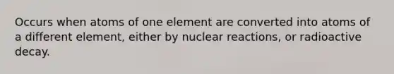 Occurs when atoms of one element are converted into atoms of a different element, either by nuclear reactions, or radioactive decay.