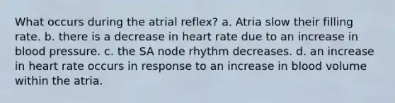 What occurs during the atrial reflex? a. Atria slow their filling rate. b. there is a decrease in heart rate due to an increase in blood pressure. c. the SA node rhythm decreases. d. an increase in heart rate occurs in response to an increase in blood volume within the atria.