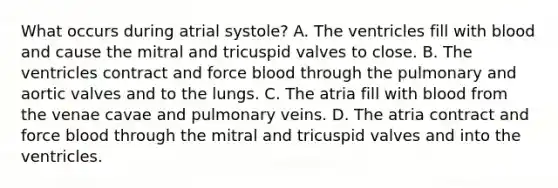 What occurs during atrial​ systole? A. The ventricles fill with blood and cause the mitral and tricuspid valves to close. B. The ventricles contract and force blood through the pulmonary and aortic valves and to the lungs. C. The atria fill with blood from the venae cavae and pulmonary veins. D. The atria contract and force blood through the mitral and tricuspid valves and into the ventricles.