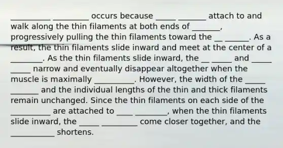 __________ _________ occurs because _____ _______ attach to and walk along the thin filaments at both ends of _______, progressively pulling the thin filaments toward the __ ______. As a result, the thin filaments slide inward and meet at the center of a ________. As the thin filaments slide inward, the __ _____ and _____ _____ narrow and eventually disappear altogether when the muscle is maximally __________. However, the width of the _____ _______ and the individual lengths of the thin and thick filaments remain unchanged. Since the thin filaments on each side of the __________ are attached to ____ ________, when the thin filaments slide inward, the _____ _________ come closer together, and the ___________ shortens.