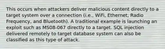 This occurs when attackers deliver malicious content directly to a target system over a connection (i.e., WiFi, Ethernet, Radio Frequency, and Bluetooth). A traditional example is launching an exploit such as MS08-067 directly to a target. SQL injection delivered remotely to target database system can also be classified as this type of attack.