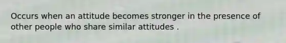 Occurs when an attitude becomes stronger in the presence of other people who share similar attitudes .