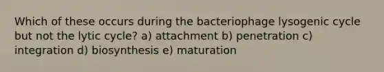 Which of these occurs during the bacteriophage lysogenic cycle but not the lytic cycle? a) attachment b) penetration c) integration d) biosynthesis e) maturation