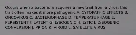 Occurs when a bacterium acquires a new trait from a virus; this trait often makes it more pathogenic A. CYTOPATHIC EFFECTS B. ONCOVIRUS C. BACTERIOPHAGE D. TEMPERATE PHAGE E. PERSISTENT F. LATENT G. LYSOGENIC H. LYTIC I. LYSOGENIC CONVERSION J. PRION K. VIROID L. SATELLITE VIRUS