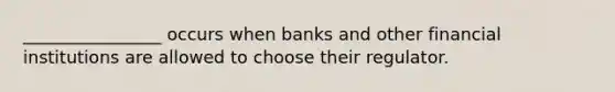 ________________ occurs when banks and other financial institutions are allowed to choose their regulator.