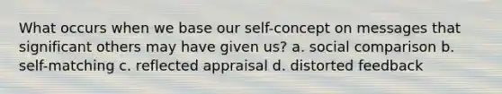 What occurs when we base our self-concept on messages that significant others may have given us? a. social comparison b. self-matching c. reflected appraisal d. distorted feedback