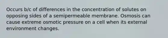 Occurs b/c of differences in the concentration of solutes on opposing sides of a semipermeable membrane. Osmosis can cause extreme osmotic pressure on a cell when its external environment changes.