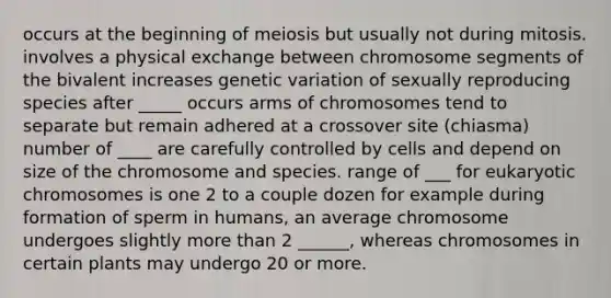 occurs at the beginning of meiosis but usually not during mitosis. involves a physical exchange between chromosome segments of the bivalent increases genetic variation of sexually reproducing species after _____ occurs arms of chromosomes tend to separate but remain adhered at a crossover site (chiasma) number of ____ are carefully controlled by cells and depend on size of the chromosome and species. range of ___ for eukaryotic chromosomes is one 2 to a couple dozen for example during formation of sperm in humans, an average chromosome undergoes slightly more than 2 ______, whereas chromosomes in certain plants may undergo 20 or more.