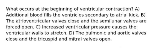 What occurs at the beginning of ventricular contraction? A) Additional blood fills the ventricles secondary to atrial kick. B) The atrioventricular valves close and the semilunar valves are forced open. C) Increased ventricular pressure causes the ventricular walls to stretch. D) The pulmonic and aortic valves close and the tricuspid and mitral valves open.