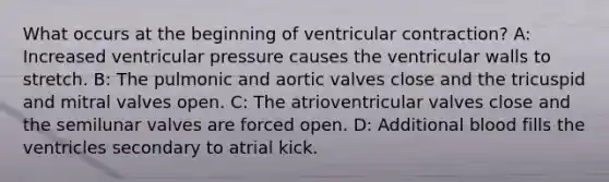 What occurs at the beginning of ventricular contraction? A: Increased ventricular pressure causes the ventricular walls to stretch. B: The pulmonic and aortic valves close and the tricuspid and mitral valves open. C: The atrioventricular valves close and the semilunar valves are forced open. D: Additional blood fills the ventricles secondary to atrial kick.