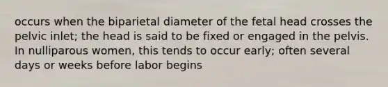 occurs when the biparietal diameter of the fetal head crosses the pelvic inlet; the head is said to be fixed or engaged in the pelvis. In nulliparous women, this tends to occur early; often several days or weeks before labor begins