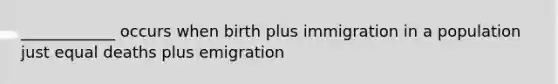 ____________ occurs when birth plus immigration in a population just equal deaths plus emigration