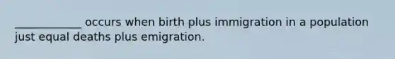 ____________ occurs when birth plus immigration in a population just equal deaths plus emigration.