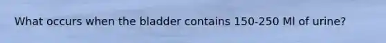 What occurs when the bladder contains 150-250 Ml of urine?