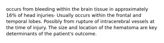 occurs from bleeding within the brain tissue in approximately 16% of head injuries- Usually occurs within the frontal and temporal lobes. Possibly from rupture of intracerebral vessels at the time of injury. The size and location of the hematoma are key determinants of the patient's outcome.