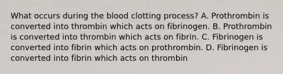 What occurs during the blood clotting process? A. Prothrombin is converted into thrombin which acts on fibrinogen. B. Prothrombin is converted into thrombin which acts on fibrin. C. Fibrinogen is converted into fibrin which acts on prothrombin. D. Fibrinogen is converted into fibrin which acts on thrombin