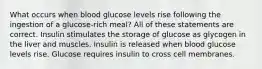 What occurs when blood glucose levels rise following the ingestion of a glucose-rich meal? All of these statements are correct. Insulin stimulates the storage of glucose as glycogen in the liver and muscles. Insulin is released when blood glucose levels rise. Glucose requires insulin to cross cell membranes.