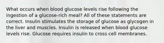 What occurs when blood glucose levels rise following the ingestion of a glucose-rich meal? All of these statements are correct. Insulin stimulates the <a href='https://www.questionai.com/knowledge/khY1PWhUGd-storage-of-glucose-as-glycogen' class='anchor-knowledge'>storage of glucose as glycogen</a> in the liver and muscles. Insulin is released when blood glucose levels rise. Glucose requires insulin to cross cell membranes.