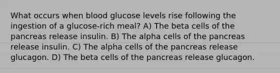 What occurs when blood glucose levels rise following the ingestion of a glucose-rich meal? A) The beta cells of <a href='https://www.questionai.com/knowledge/kITHRba4Cd-the-pancreas' class='anchor-knowledge'>the pancreas</a> release insulin. B) The alpha cells of the pancreas release insulin. C) The alpha cells of the pancreas release glucagon. D) The beta cells of the pancreas release glucagon.