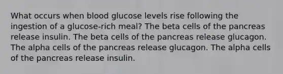 What occurs when blood glucose levels rise following the ingestion of a glucose-rich meal? The beta cells of the pancreas release insulin. The beta cells of the pancreas release glucagon. The alpha cells of the pancreas release glucagon. The alpha cells of the pancreas release insulin.