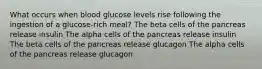 What occurs when blood glucose levels rise following the ingestion of a glucose-rich meal? The beta cells of the pancreas release insulin The alpha cells of the pancreas release insulin The beta cells of the pancreas release glucagon The alpha cells of the pancreas release glucagon