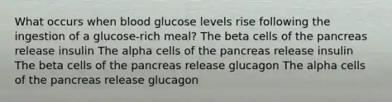 What occurs when blood glucose levels rise following the ingestion of a glucose-rich meal? The beta cells of the pancreas release insulin The alpha cells of the pancreas release insulin The beta cells of the pancreas release glucagon The alpha cells of the pancreas release glucagon