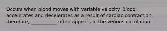 Occurs when blood moves with variable velocity. Blood accelerates and decelerates as a result of cardiac contraction; therefore, ___________ often appears in the venous circulation