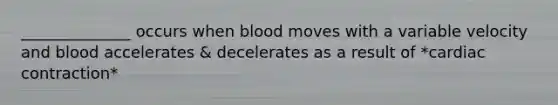 ______________ occurs when blood moves with a variable velocity and blood accelerates & decelerates as a result of *cardiac contraction*