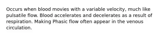 Occurs when blood movies with a variable velocity, much like pulsatile flow. Blood accelerates and decelerates as a result of respiration. Making Phasic flow often appear in the venous circulation.