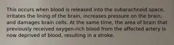 This occurs when blood is released into the subarachnoid space, irritates the lining of the brain, increases pressure on the brain, and damages brain cells. At the same time, the area of brain that previously received oxygen-rich blood from the affected artery is now deprived of blood, resulting in a stroke.