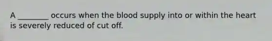 A ________ occurs when the blood supply into or within the heart is severely reduced of cut off.