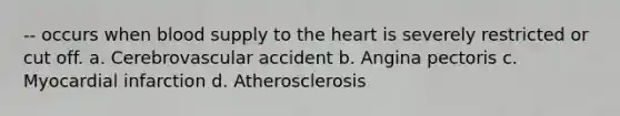 -- occurs when blood supply to the heart is severely restricted or cut off. a. Cerebrovascular accident b. Angina pectoris c. Myocardial infarction d. Atherosclerosis