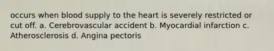 occurs when blood supply to the heart is severely restricted or cut off. a. Cerebrovascular accident b. Myocardial infarction c. Atherosclerosis d. Angina pectoris