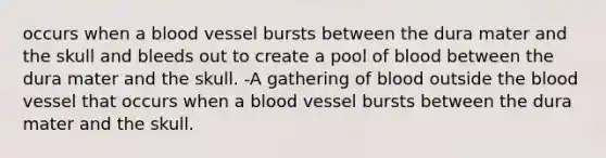 occurs when a blood vessel bursts between the dura mater and the skull and bleeds out to create a pool of blood between the dura mater and the skull. -A gathering of blood outside the blood vessel that occurs when a blood vessel bursts between the dura mater and the skull.