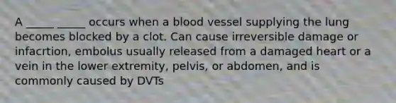 A _____ _____ occurs when a blood vessel supplying the lung becomes blocked by a clot. Can cause irreversible damage or infacrtion, embolus usually released from a damaged heart or a vein in the lower extremity, pelvis, or abdomen, and is commonly caused by DVTs