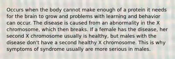 Occurs when the body cannot make enough of a protein it needs for the brain to grow and problems with learning and behavior can occur. The disease is caused from an abnormality in the X chromosome, which then breaks. If a female has the disease, her second X chromosome usually is healthy, but males with the disease don't have a second healthy X chromosome. This is why symptoms of syndrome usually are more serious in males.