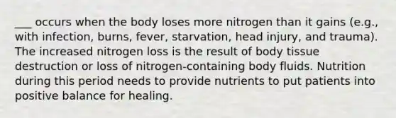 ___ occurs when the body loses more nitrogen than it gains (e.g., with infection, burns, fever, starvation, head injury, and trauma). The increased nitrogen loss is the result of body tissue destruction or loss of nitrogen-containing body fluids. Nutrition during this period needs to provide nutrients to put patients into positive balance for healing.