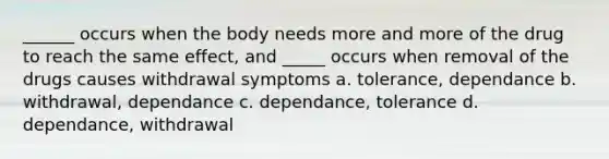 ______ occurs when the body needs more and more of the drug to reach the same effect, and _____ occurs when removal of the drugs causes withdrawal symptoms a. tolerance, dependance b. withdrawal, dependance c. dependance, tolerance d. dependance, withdrawal