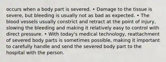 occurs when a body part is severed. • Damage to the tissue is severe, but bleeding is usually not as bad as expected. • The blood vessels usually constrict and retract at the point of injury, slowing the bleeding and making it relatively easy to control with direct pressure. • With today's medical technology, reattachment of severed body parts is sometimes possible, making it important to carefully handle and send the severed body part to the hospital with the person.