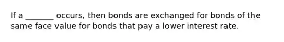 If a _______ occurs, then bonds are exchanged for bonds of the same face value for bonds that pay a lower interest rate.