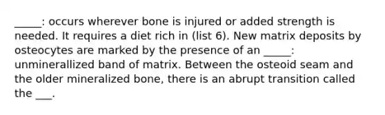 _____: occurs wherever bone is injured or added strength is needed. It requires a diet rich in (list 6). New matrix deposits by osteocytes are marked by the presence of an _____: unminerallized band of matrix. Between the osteoid seam and the older mineralized bone, there is an abrupt transition called the ___.