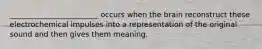 ________________________ occurs when the brain reconstruct these electrochemical impulses into a representation of the original sound and then gives them meaning.