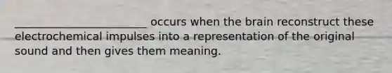 ________________________ occurs when the brain reconstruct these electrochemical impulses into a representation of the original sound and then gives them meaning.