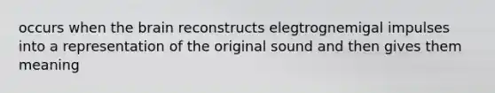 occurs when the brain reconstructs elegtrognemigal impulses into a representation of the original sound and then gives them meaning