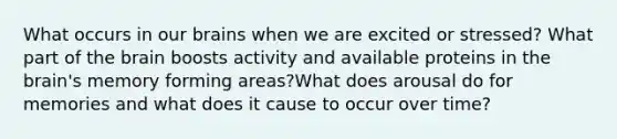 What occurs in our brains when we are excited or stressed? What part of <a href='https://www.questionai.com/knowledge/kLMtJeqKp6-the-brain' class='anchor-knowledge'>the brain</a> boosts activity and available proteins in the brain's memory forming areas?What does arousal do for memories and what does it cause to occur over time?