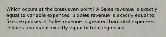 Which occurs at the breakeven point? A Sales revenue is exactly equal to variable expenses. B Sales revenue is exactly equal to fixed expenses. C Sales revenue is greater than total expenses. D Sales revenue is exactly equal to total expenses.