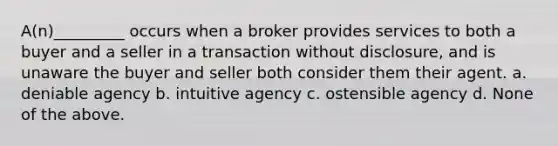 A(n)_________ occurs when a broker provides services to both a buyer and a seller in a transaction without disclosure, and is unaware the buyer and seller both consider them their agent. a. deniable agency b. intuitive agency c. ostensible agency d. None of the above.