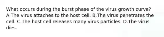 What occurs during the burst phase of the virus growth curve? A.The virus attaches to the host cell. B.The virus penetrates the cell. C.The host cell releases many virus particles. D.The virus dies.