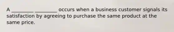 A _________ _________ occurs when a business customer signals its satisfaction by agreeing to purchase the same product at the same price.