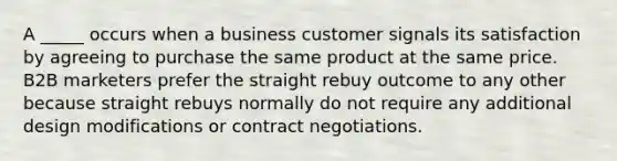 A _____ occurs when a business customer signals its satisfaction by agreeing to purchase the same product at the same price. B2B marketers prefer the straight rebuy outcome to any other because straight rebuys normally do not require any additional design modifications or contract negotiations.